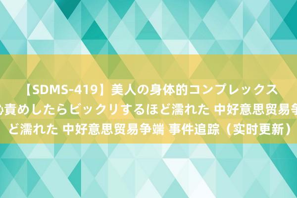 【SDMS-419】美人の身体的コンプレックスを、じっくり弄って羞恥責めしたらビックリするほど濡れた 中好意思贸易争端 事件追踪（实时更新）