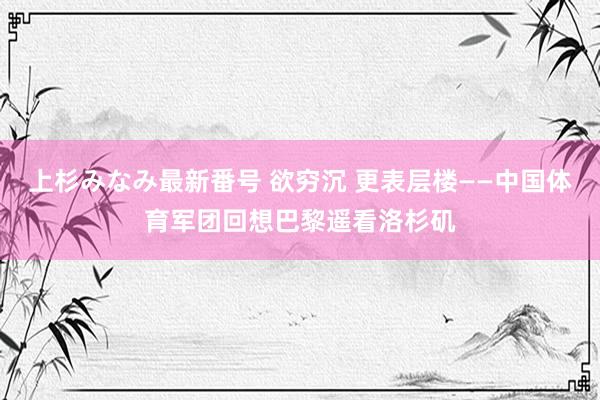 上杉みなみ最新番号 欲穷沉 更表层楼——中国体育军团回想巴黎遥看洛杉矶