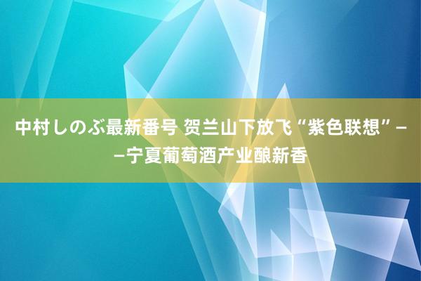 中村しのぶ最新番号 贺兰山下放飞“紫色联想”——宁夏葡萄酒产业酿新香