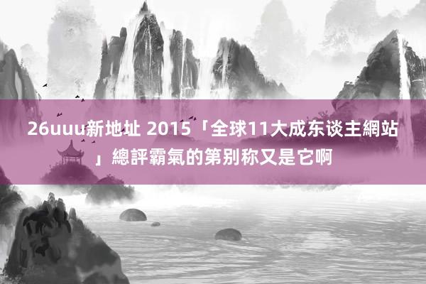 26uuu新地址 2015「全球11大成东谈主網站」總評　霸氣的第别称又是它啊