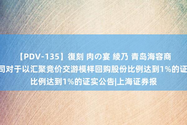 【PDV-135】復刻 肉の宴 綾乃 青岛海容商用冷链股份有限公司对于以汇聚竞价交游模样回购股份比例达到1%的证实公告|上海证券报