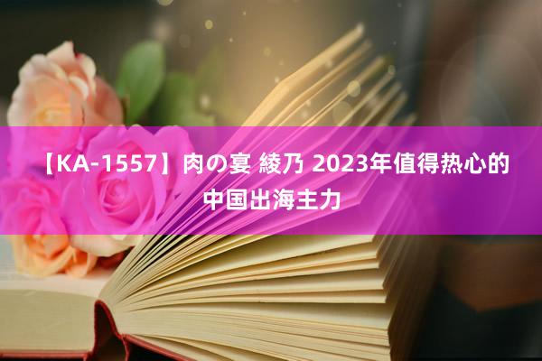 【KA-1557】肉の宴 綾乃 2023年值得热心的中国出海主力