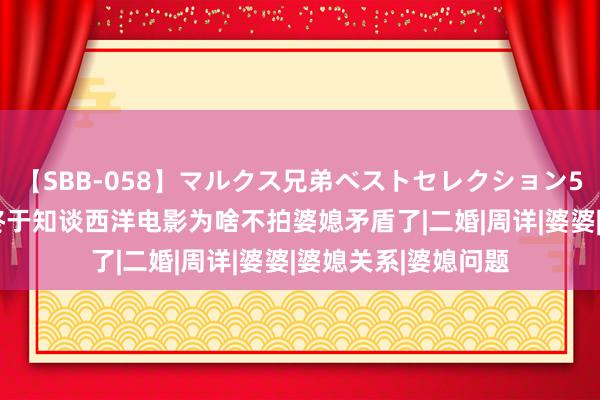 【SBB-058】マルクス兄弟ベストセレクション50タイトル4時間 终于知谈西洋电影为啥不拍婆媳矛盾了|二婚|周详|婆婆|婆媳关系|婆媳问题