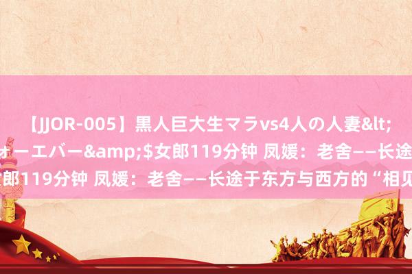 【JJOR-005】黒人巨大生マラvs4人の人妻</a>2008-08-02フォーエバー&$女郎119分钟 凤媛：老舍——长途于东方与西方的“相见”