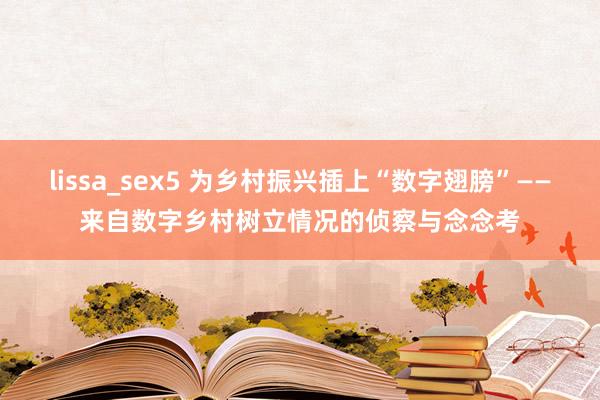 lissa_sex5 为乡村振兴插上“数字翅膀”——来自数字乡村树立情况的侦察与念念考