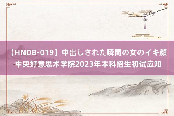 【HNDB-019】中出しされた瞬間の女のイキ顔 中央好意思术学院2023年本科招生初试应知