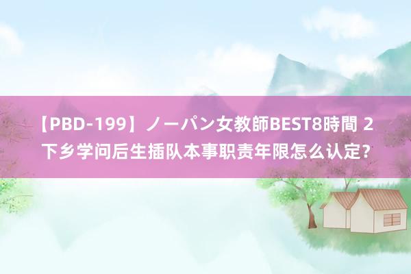 【PBD-199】ノーパン女教師BEST8時間 2 下乡学问后生插队本事职责年限怎么认定？