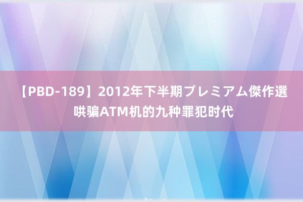 【PBD-189】2012年下半期プレミアム傑作選 哄骗ATM机的九种罪犯时代