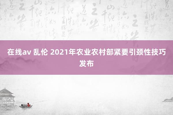 在线av 乱伦 2021年农业农村部紧要引颈性技巧发布