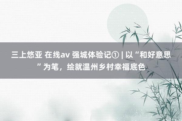 三上悠亚 在线av 强城体验记① | 以“和好意思”为笔，绘就温州乡村幸福底色