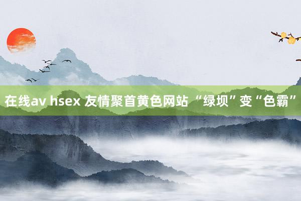 在线av hsex 友情聚首黄色网站 “绿坝”变“色霸”