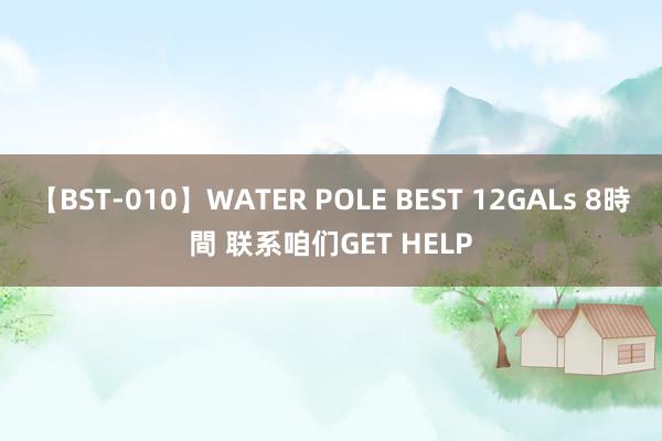 【BST-010】WATER POLE BEST 12GALs 8時間 联系咱们GET HELP