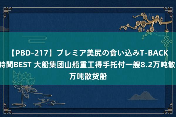 【PBD-217】プレミア美尻の食い込みT-BACK！8時間BEST 大船集团山船重工得手托付一艘8.2万吨散货船