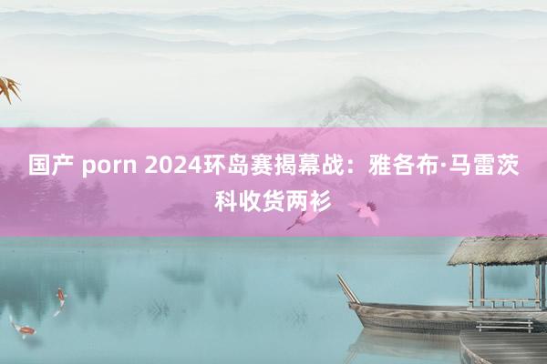 国产 porn 2024环岛赛揭幕战：雅各布·马雷茨科收货两衫