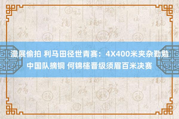 漫展偷拍 利马田径世青赛：4X400米夹杂勤勉中国队摘铜 何锦櫶晋级须眉百米决赛