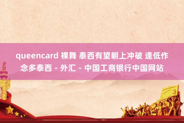 queencard 裸舞 泰西有望朝上冲破 逢低作念多泰西－外汇－中国工商银行中国网站