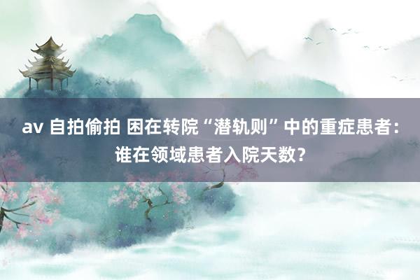 av 自拍偷拍 困在转院“潜轨则”中的重症患者：谁在领域患者入院天数？