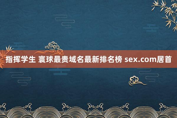 指挥学生 寰球最贵域名最新排名榜 sex.com居首