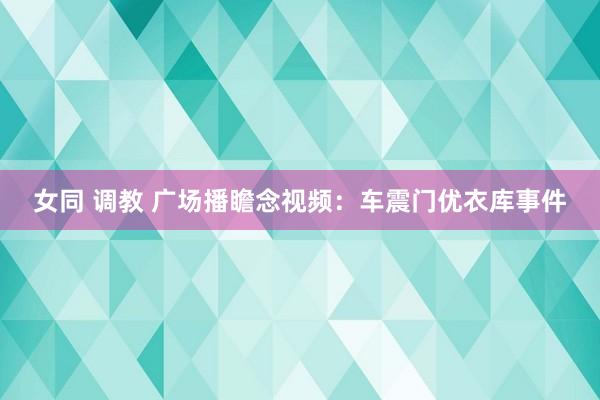 女同 调教 广场播瞻念视频：车震门优衣库事件