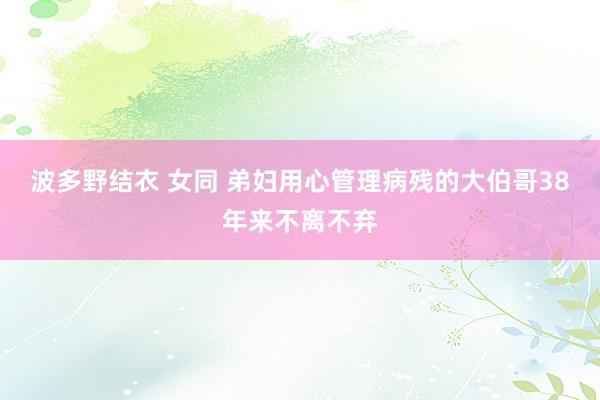 波多野结衣 女同 弟妇用心管理病残的大伯哥38年来不离不弃