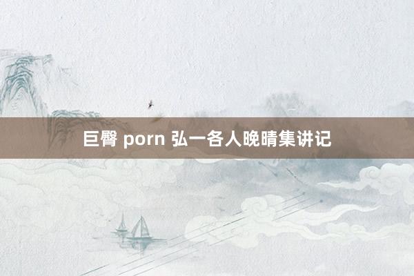 巨臀 porn 弘一各人晚晴集讲记