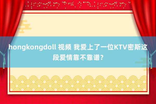 hongkongdoll 视频 我爱上了一位KTV密斯这段爱情靠不靠谱？