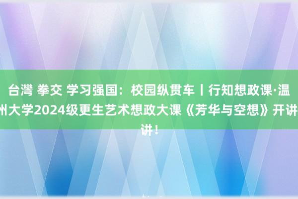 台灣 拳交 学习强国：校园纵贯车丨行知想政课·温州大学2024级更生艺术想政大课《芳华与空想》开讲！