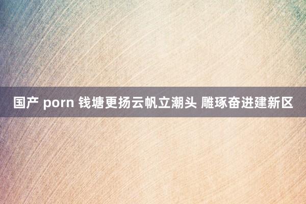 国产 porn 钱塘更扬云帆立潮头 雕琢奋进建新区