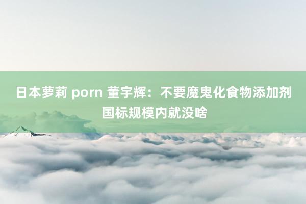 日本萝莉 porn 董宇辉：不要魔鬼化食物添加剂 国标规模内就没啥