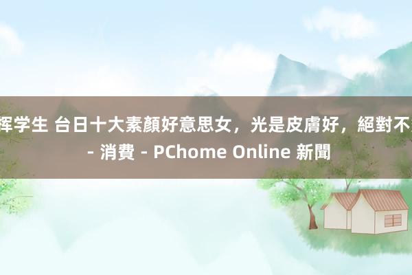 指挥学生 台日十大素顏好意思女，光是皮膚好，絕對不夠！ - 消費 - PChome Online 新聞