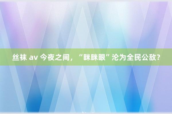 丝袜 av 今夜之间，“眯眯眼”沦为全民公敌？