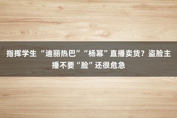 指挥学生 “迪丽热巴”“杨幂”直播卖货？盗脸主播不要“脸”还很危急