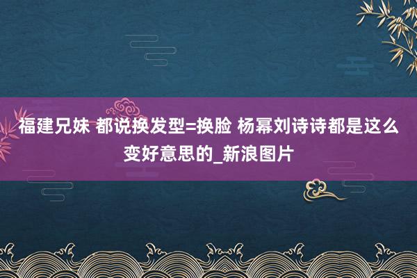 福建兄妹 都说换发型=换脸 杨幂刘诗诗都是这么变好意思的_新浪图片