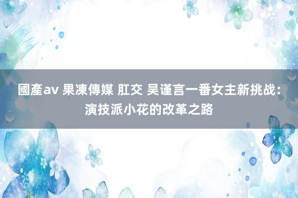 國產av 果凍傳媒 肛交 吴谨言一番女主新挑战：演技派小花的改革之路