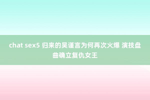 chat sex5 归来的吴谨言为何再次火爆 演技盘曲确立复仇女王