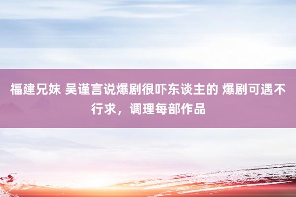 福建兄妹 吴谨言说爆剧很吓东谈主的 爆剧可遇不行求，调理每部作品