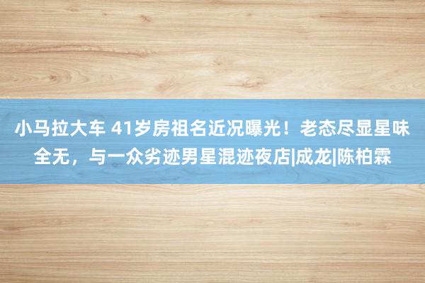 小马拉大车 41岁房祖名近况曝光！老态尽显星味全无，与一众劣迹男星混迹夜店|成龙|陈柏霖