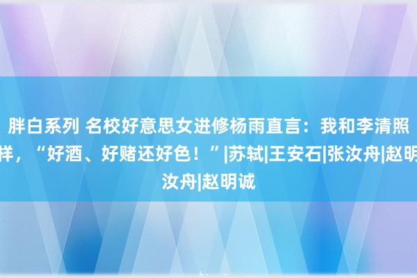 胖白系列 名校好意思女进修杨雨直言：我和李清照一样，“好酒、好赌还好色！”|苏轼|王安石|张汝舟|赵明诚