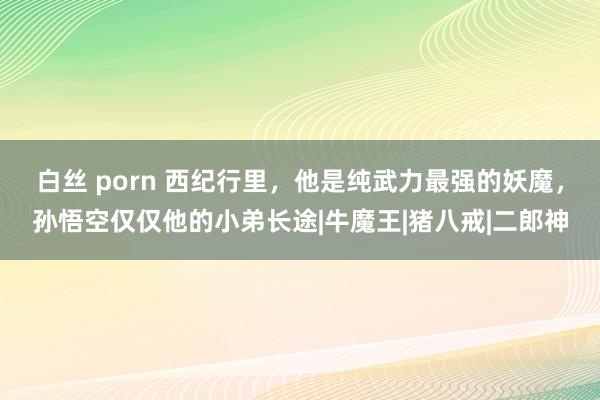 白丝 porn 西纪行里，他是纯武力最强的妖魔，孙悟空仅仅他的小弟长途|牛魔王|猪八戒|二郎神