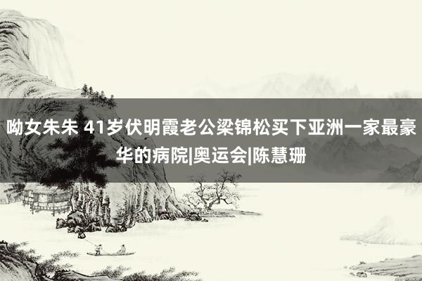 呦女朱朱 41岁伏明霞老公梁锦松买下亚洲一家最豪华的病院|奥运会|陈慧珊