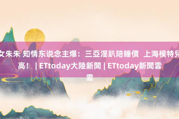 呦女朱朱 知情东说念主爆：三亞淫趴陪睡價  上海模特兒最高！ | ETtoday大陸新聞 | ETtoday新聞雲