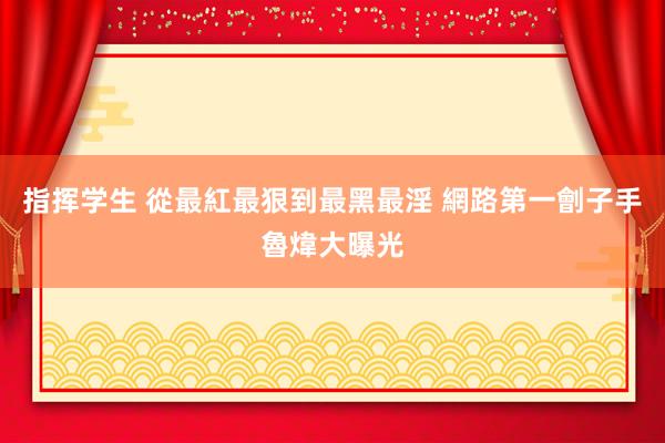 指挥学生 從最紅最狠到最黑最淫 網路第一劊子手魯煒大曝光