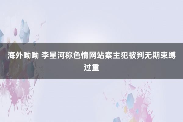 海外呦呦 李星河称色情网站案主犯被判无期束缚过重