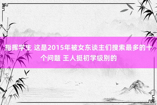 指挥学生 这是2015年被女东谈主们搜索最多的十个问题 王人挺初学级别的