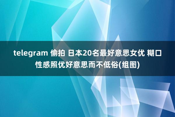 telegram 偷拍 日本20名最好意思女优 糊口性感照优好意思而不低俗(组图)