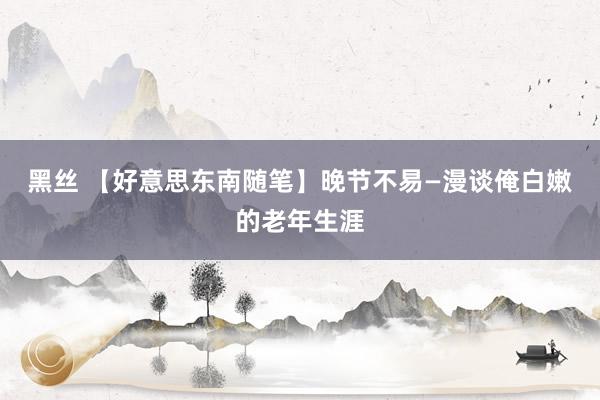 黑丝 【好意思东南随笔】晚节不易—漫谈俺白嫩的老年生涯