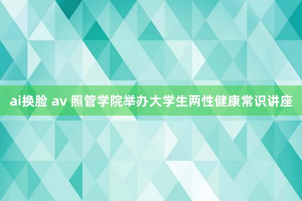 ai换脸 av 照管学院举办大学生两性健康常识讲座