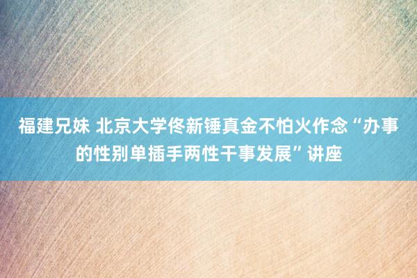 福建兄妹 北京大学佟新锤真金不怕火作念“办事的性别单插手两性干事发展”讲座