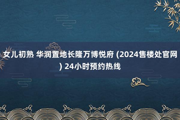 女儿初熟 华润置地长隆万博悦府 (2024售楼处官网) 24小时预约热线