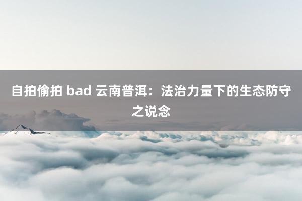 自拍偷拍 bad 云南普洱：法治力量下的生态防守之说念